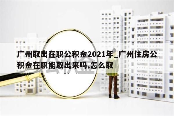 广州取出在职公积金2021年_广州住房公积金在职能取出来吗,怎么取