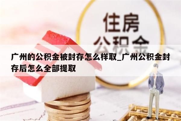 广州的公积金被封存怎么样取_广州公积金封存后怎么全部提取